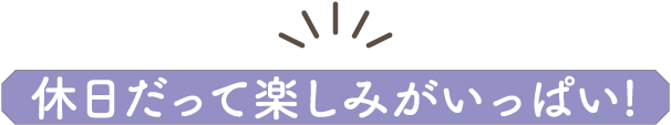 休日だって楽しみがいっぱい!